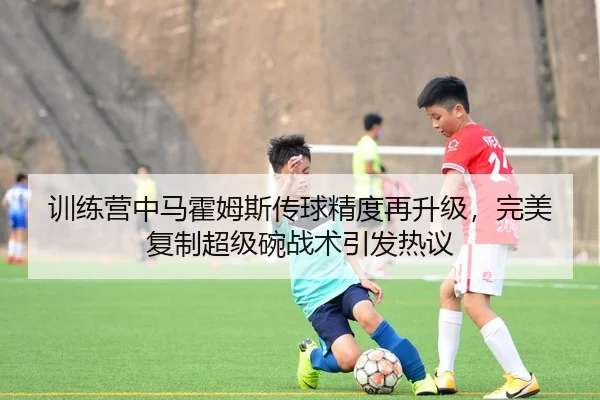 训练营中马霍姆斯传球精度再升级，完美复制超级碗战术引发热议
